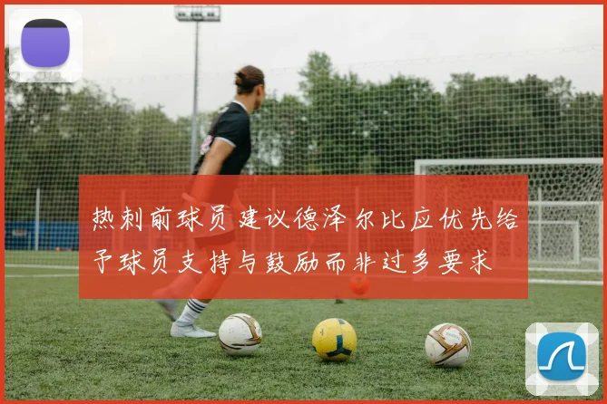 热刺前球员建议德泽尔比应优先给予球员支持与鼓励而非过多要求