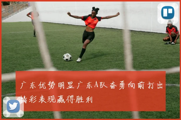 广东优势明显广东A队奋勇向前打出精彩表现赢得胜利