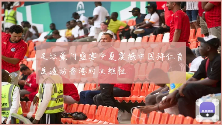 足坛豪门盛宴今夏震撼中国拜仁首度造访香港对决维拉