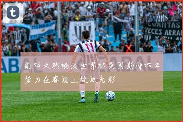 前田大然畅谈世界杯氛围期待四年努力在赛场上绽放光彩