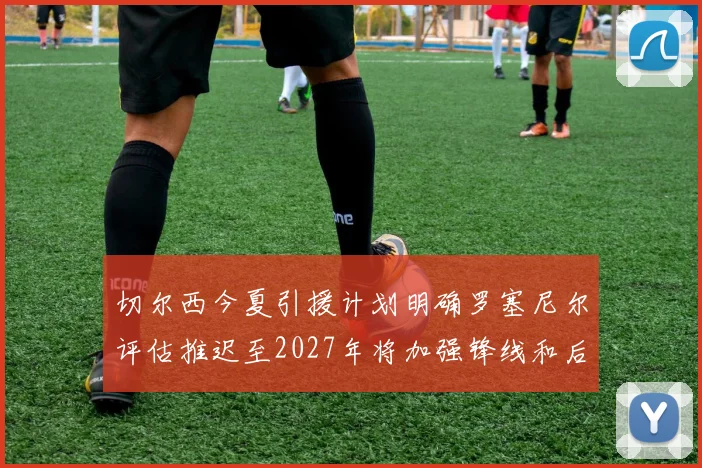 切尔西今夏引援计划明确罗塞尼尔评估推迟至2027年将加强锋线和后防线