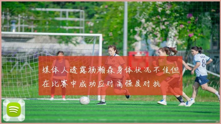媒体人透露杨瀚森身体状况不佳但在比赛中成功应对高强度对抗