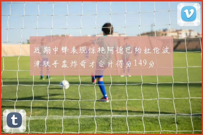 近期中锋表现惊艳阿德巴约杜伦波津联手轰炸奇才合计得分149分