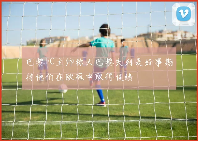 巴黎FC主帅称大巴黎失利是好事期待他们在欧冠中取得佳绩