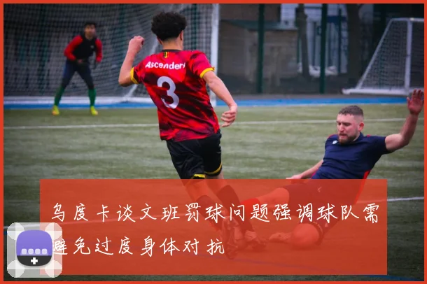 乌度卡谈文班罚球问题强调球队需避免过度身体对抗