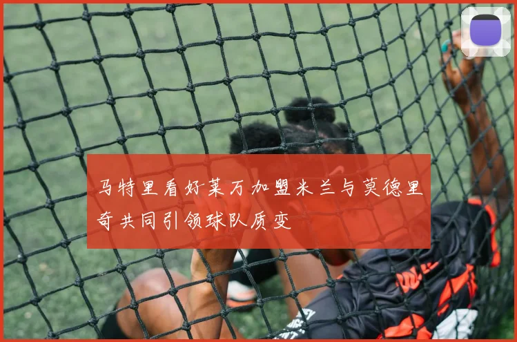 马特里看好莱万加盟米兰与莫德里奇共同引领球队质变