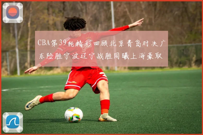 CBA第39轮精彩回顾北京青岛对决广东险胜宁波辽宁战胜同曦上海豪取20连胜
