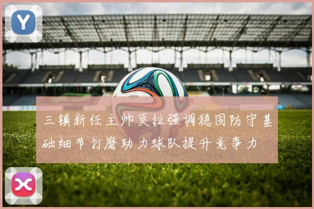 三镇新任主帅莫拉强调稳固防守基础细节打磨助力球队提升竞争力