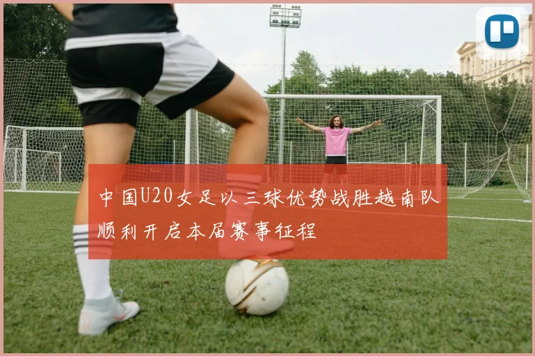 中国U20女足以三球优势战胜越南队顺利开启本届赛事征程