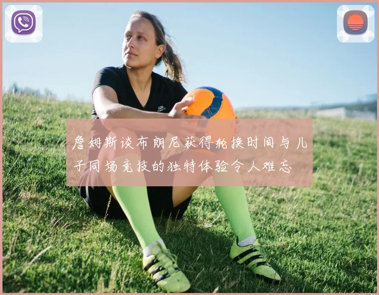 詹姆斯谈布朗尼获得轮换时间与儿子同场竞技的独特体验令人难忘