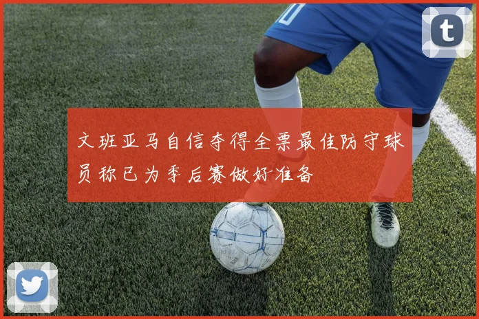 文班亚马自信夺得全票最佳防守球员称已为季后赛做好准备