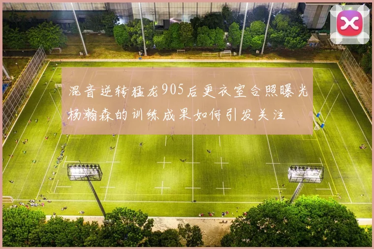 混音逆转猛龙905后更衣室合照曝光杨瀚森的训练成果如何引发关注
