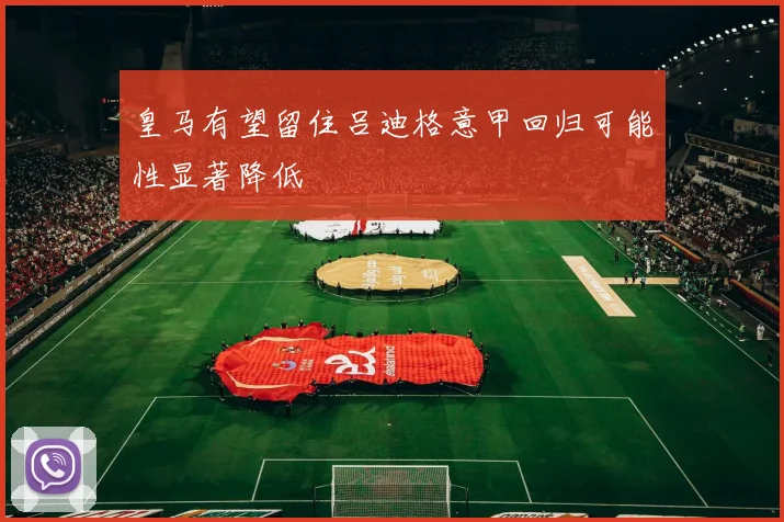 皇马有望留住吕迪格意甲回归可能性显著降低