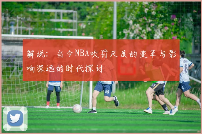 解说：当今NBA吹罚尺度的变革与影响深远的时代探讨