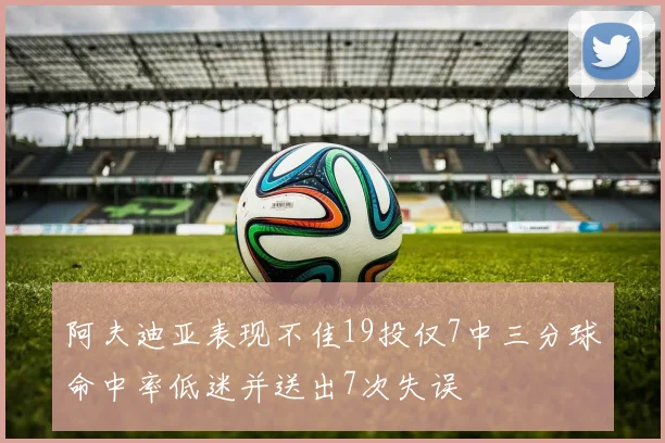 阿夫迪亚表现不佳19投仅7中三分球命中率低迷并送出7次失误
