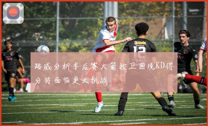 路威分析季后赛火箭控卫困境KD得分将面临更大挑战