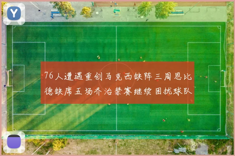 76人遭遇重创马克西缺阵三周恩比德缺席五场乔治禁赛继续困扰球队