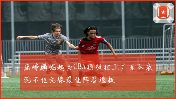 庞峥麟崛起为CBA顶级控卫广东队表现不佳无缘最佳阵容选拔