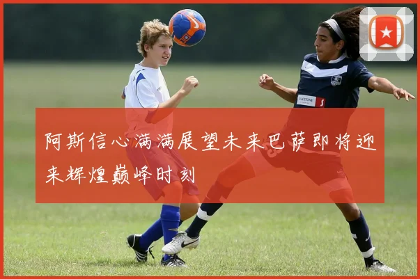阿斯信心满满展望未来巴萨即将迎来辉煌巅峰时刻