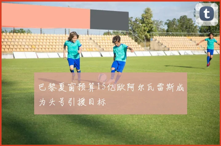 巴黎夏窗预算15亿欧阿尔瓦雷斯成为头号引援目标
