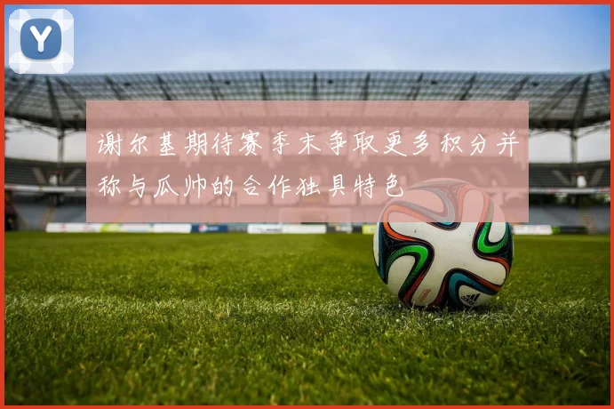 谢尔基期待赛季末争取更多积分并称与瓜帅的合作独具特色