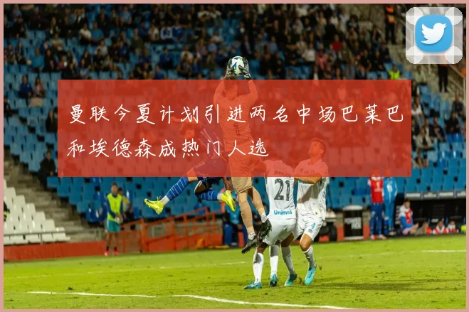 曼联今夏计划引进两名中场巴莱巴和埃德森成热门人选