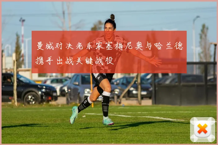 曼城对决老东家塞梅尼奥与哈兰德携手出战关键战役