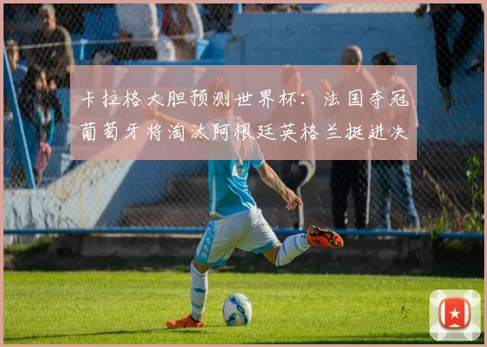 卡拉格大胆预测世界杯：法国夺冠葡萄牙将淘汰阿根廷英格兰挺进决赛