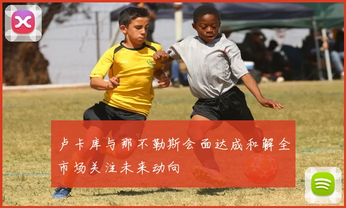 卢卡库与那不勒斯会面达成和解全市场关注未来动向