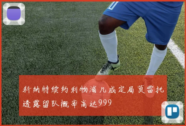 科纳特续约利物浦几成定局莫雷托透露留队概率高达999