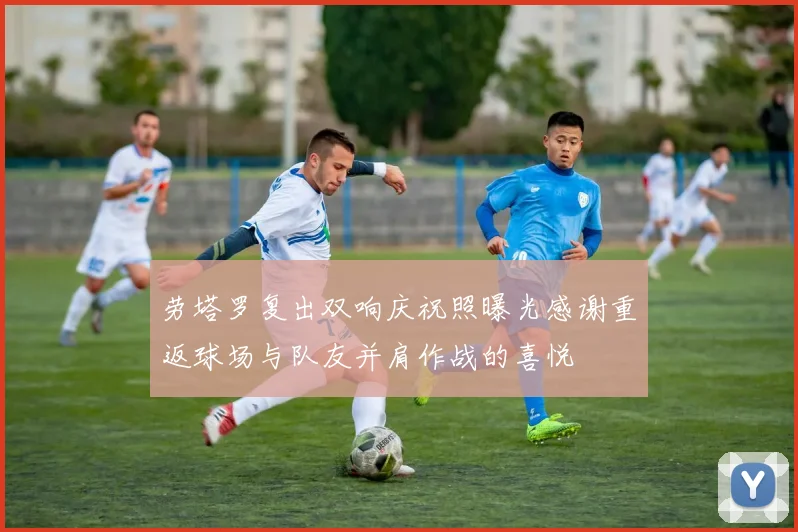 劳塔罗复出双响庆祝照曝光感谢重返球场与队友并肩作战的喜悦
