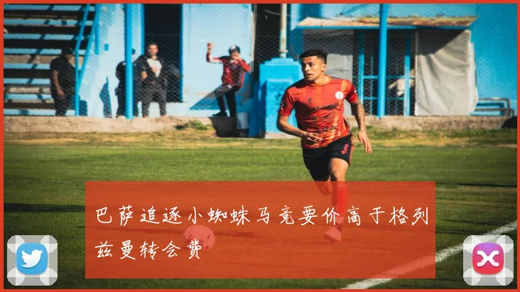 巴萨追逐小蜘蛛马竞要价高于格列兹曼转会费